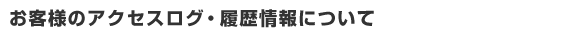 お客様のアクセスログ・履歴情報について